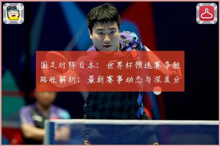 国足对阵日本：世界杯预选赛争胜路径解析：最新赛事动态与深度分析