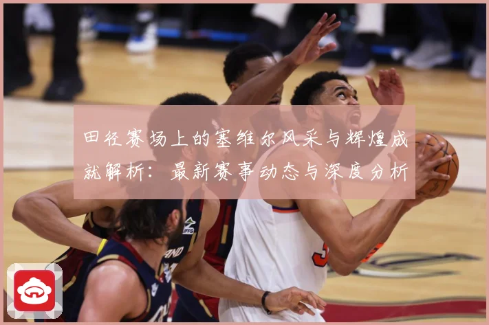 田径赛场上的塞维尔风采与辉煌成就解析：最新赛事动态与深度分析