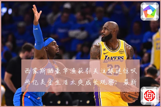西蒙斯晒豪华渔获引关注球迷惊叹两亿美金生活太爽成长观察：最新赛事动态与深度分析