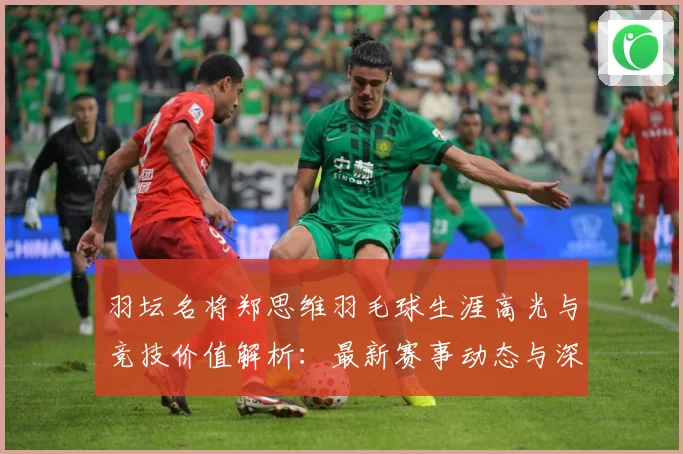 羽坛名将郑思维羽毛球生涯高光与竞技价值解析：最新赛事动态与深度分析