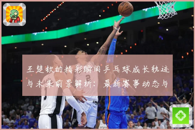 王楚钦的精彩瞬间乒乓球成长轨迹与未来前景解析：最新赛事动态与深度分析