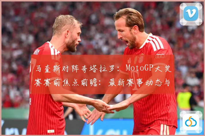 马奎斯对阵夸塔拉罗：MotoGP大奖赛赛前焦点前瞻：最新赛事动态与深度分析