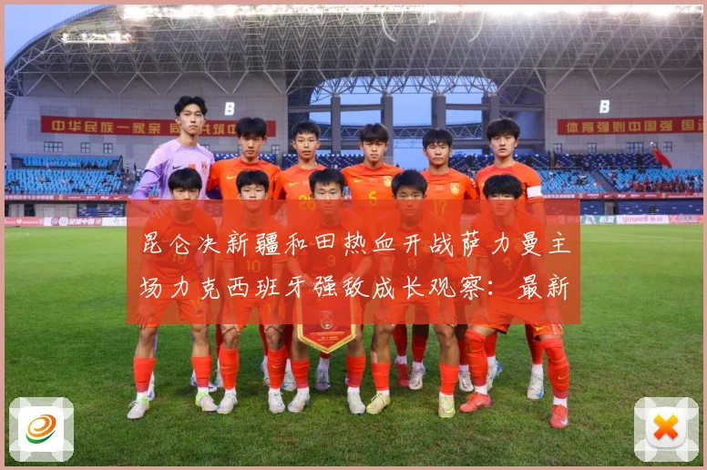昆仑决新疆和田热血开战萨力曼主场力克西班牙强敌成长观察：最新赛事动态与深度分析