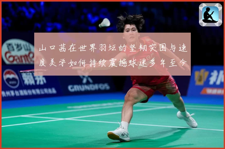 山口茜在世界羽坛的坚韧突围与速度美学如何持续震撼球迷多年至今：最新赛事动态与深度分析