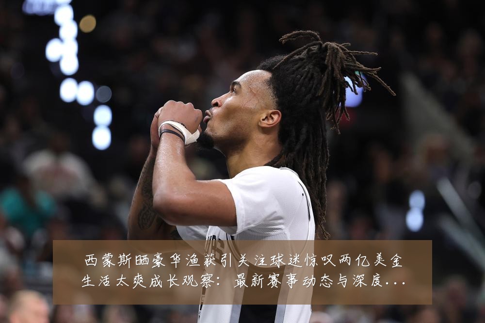西蒙斯晒豪华渔获引关注球迷惊叹两亿美金生活太爽成长观察：最新赛事动态与深度分析