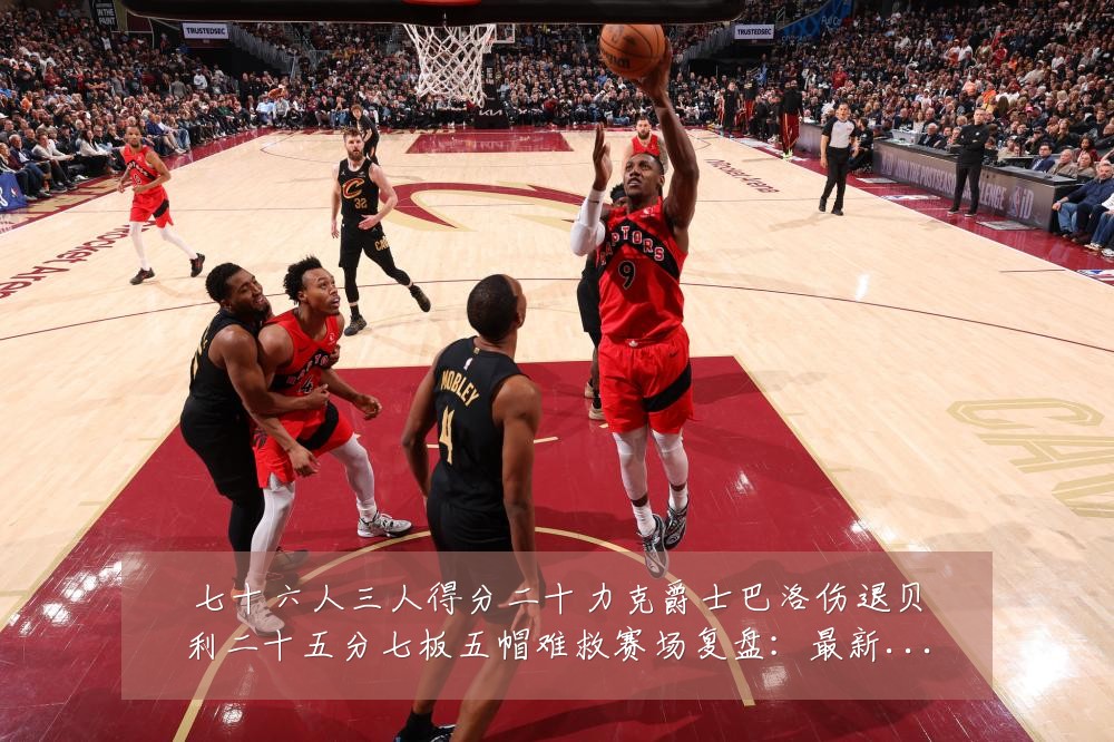 七十六人三人得分二十力克爵士巴洛伤退贝利二十五分七板五帽难救赛场复盘：最新赛事动态与深度分析