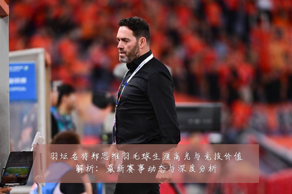 羽坛名将郑思维羽毛球生涯高光与竞技价值解析:最新赛事动态与深度分析