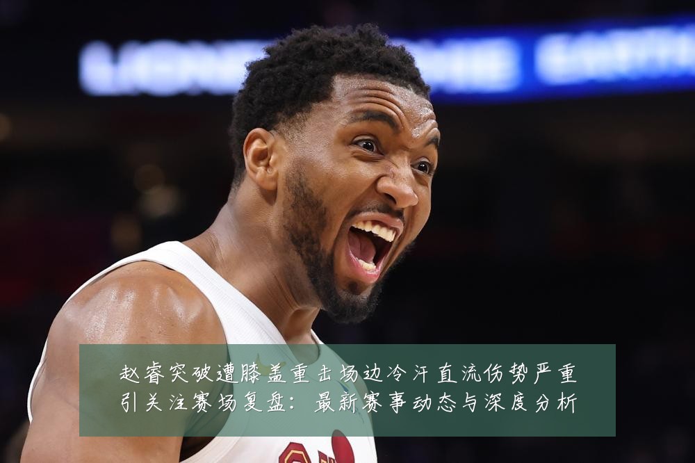 赵睿突破遭膝盖重击场边冷汗直流伤势严重引关注赛场复盘:最新赛事动态与深度分析